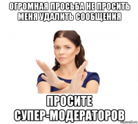 огромная просьба не просить меня удалить сообщения просите супер-модераторов