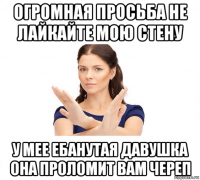 огромная просьба не лайкайте мою стену у мее ебанутая давушка она проломит вам череп