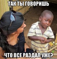 так ты говоришь что все раздал уже?