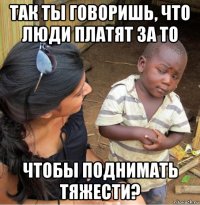 так ты говоришь, что люди платят за то чтобы поднимать тяжести?