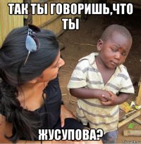 так ты говоришь,что ты жусупова?