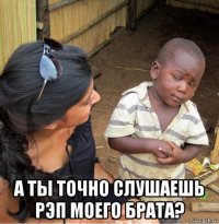  а ты точно слушаешь рэп моего брата?