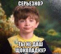 серьезно? ты не даш щоколадку?