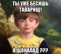 ты уже бесишь таварищ! а щокалад ???