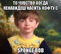 то чувство когда ненавидеш насить кофту с sponge bob