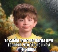  то самое чувство когда друг говорит, что это не жир а мышцы