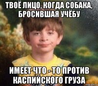 твоё лицо, когда собака, бросившая учёбу имеет что - то против каспийского груза