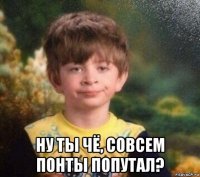  ну ты чё, совсем понты попутал?