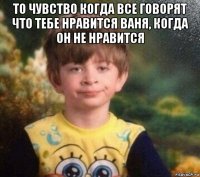 то чувство когда все говорят что тебе нравится ваня, когда он не нравится 