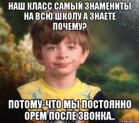 наш класс самый знамениты на всю школу а знаете почему? потому-что мы постоянно орем после звонка..