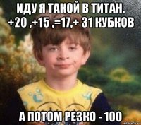 иду я такой в титан. +20 ,+15 ,=17,+ 31 кубков а потом резко - 100