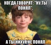 когда говорят: "ну,ты понял", а ты нихуя не понял