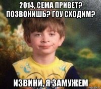 2014, сема привет? позвонишь? гоу сходим? извини, я замужем