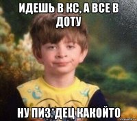 идешь в кс, а все в доту ну пиз*дец какойто