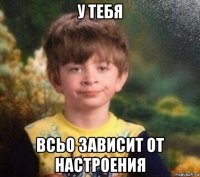 у тебя всьо зависит от настроения