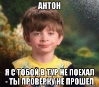 антон я с тобой в тур не поехал - ты проверку не прошел