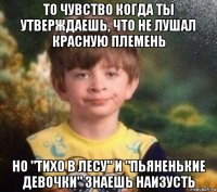 то чувство когда ты утверждаешь, что не лушал красную племень но "тихо в лесу" и "пьяненькие девочки" знаешь наизусть