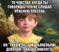 то чувство, когда ты говоришь, что не слушал красную плесень но "тихо в лесу" и "пьяненькие девочки" знаешь наизусть