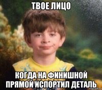 твое лицо когда на финишной прямой испортил деталь