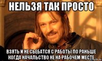 нельзя так просто взять и не сьебатся с работы по раньше когда начальство не на рабочем месте