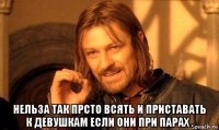  нельза так прсто всять и приставать к девушкам если они при парах .