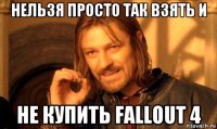 нельзя просто так взять и не купить fallout 4