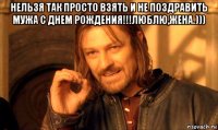 нельзя так просто взять и не поздравить мужа с днем рождения!!!люблю,жена.))) 