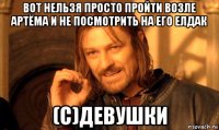 вот нельзя просто пройти возле артёма и не посмотрить на его елдак (с)девушки