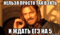 нельзя просто так взять и ждать егэ на 5