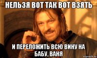 нельзя вот так вот взять и переложить всю вину на бабу, ваня