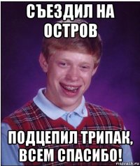 съездил на остров подцепил трипак, всем спасибо!