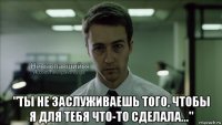  "ты не заслуживаешь того, чтобы я для тебя что-то сделала..."