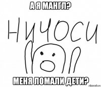 а я мангл? меня ломали дети?