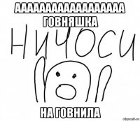 аааааааааааааааааа говняшка на говнила