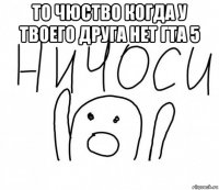 то чюство когда у твоего друга нет гта 5 