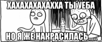 хахахахахахха ты уеба но я же накрасилась.....