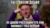 ты совсем дебил ну давай расскажи что она напишет тебе первой