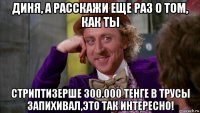 диня, а расскажи еще раз о том, как ты стриптизерше 300.000 тенге в трусы запихивал,это так интересно!