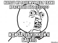 наташ ну почему у тебя такие красивые губы?????? иди за губнужкой к бабуле