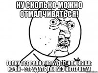 ну сколько можно отмалчиваться! толку все равно не будет! или кышь из вк - страдать так без интернета!