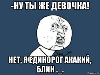 -ну ты же девочка! нет, я единорог акакий, блин ._.