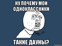 ну почему мои одноклассники такие дауны?