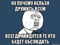 ну почему нельзя дружить всем всегда найдутся те кто будет обсуждать