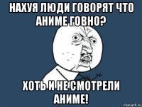 нахуя люди говорят что аниме говно? хоть и не смотрели аниме!