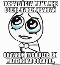 пожалуйста мама мне очень нужен ивангай он такой пуся вель он маленькая собачка