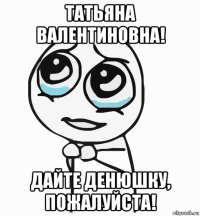 татьяна валентиновна! дайте денюшку, пожалуйста!