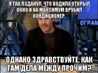 я так пзданул, что водила открыл окно и на максимум врубил кондиционер. однако здравствуйте. как там дела между прочим?