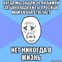 когда мы зашли за любимой за шоколадку и ты просишь маму и она отвечает нет никогда в жизнь