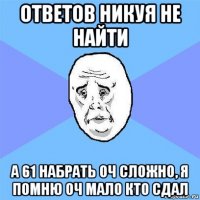 ответов никуя не найти а 61 набрать оч сложно, я помню оч мало кто сдал