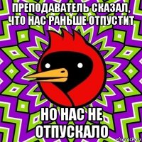 преподаватель сказал, что нас раньше отпустит но нас не отпускало